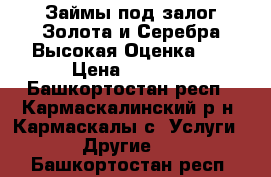 Займы под залог Золота и Серебра Высокая Оценка!!! › Цена ­ 1 500 - Башкортостан респ., Кармаскалинский р-н, Кармаскалы с. Услуги » Другие   . Башкортостан респ.